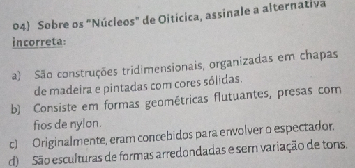 Sobre os “Núcleos” de Oiticica, assinale a alternativa
incorreta:
a) São construções tridimensionais, organizadas em chapas
de madeira e pintadas com cores sólidas.
b) Consiste em formas geométricas flutuantes, presas com
fios de nylon.
c) Originalmente, eram concebidos para envolver o espectador.
d) São esculturas de formas arredondadas e sem variação de tons.