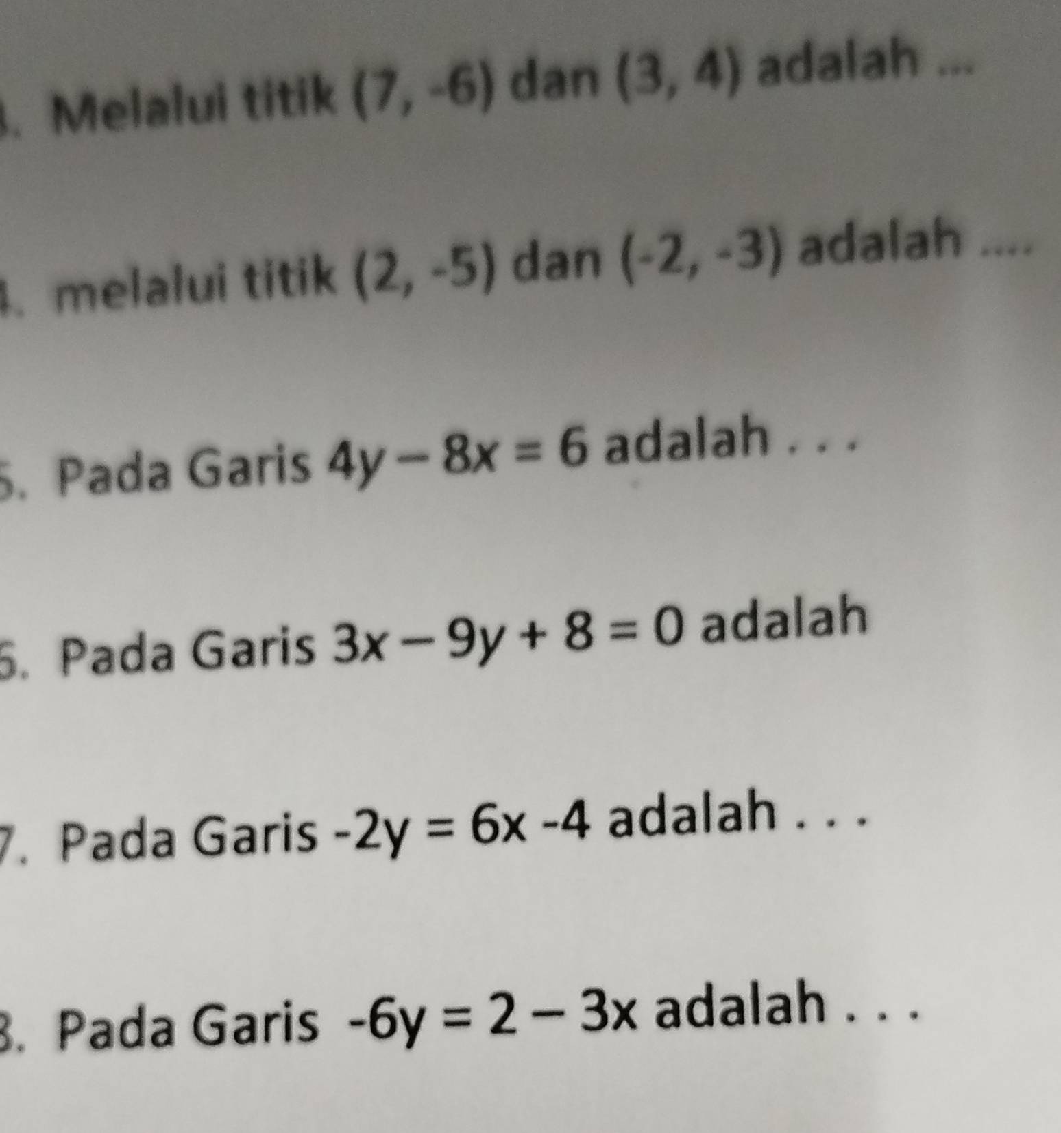 Melalui titik (7,-6) dan (3,4) adalah ... 
. melalui titik (2,-5) dan (-2,-3) adalah .... 
. Pada Garis 4y-8x=6 adalah . . . 
5. Pada Garis 3x-9y+8=0 adalah 
7. Pada Garis -2y=6x-4 adalah . . . 
. Pada Garis -6y=2-3x adalah . . .