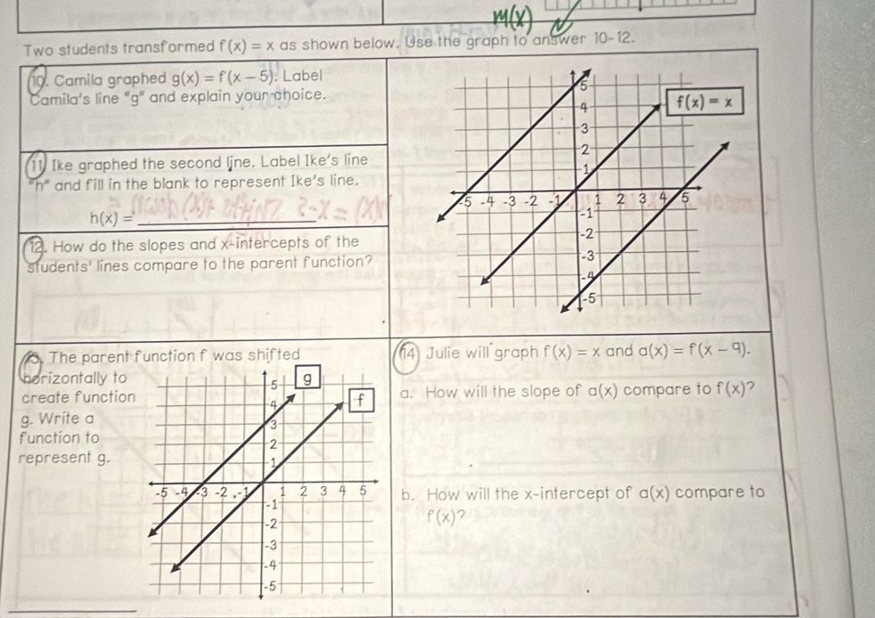 Two students transformed f(x)=x as shown below. Use the graph to answer 10-12.
10. Camila graphed g(x)=f(x-5). Label
Camila's line "g" and explain your choice.
11. Ike graphed the second line. Label Ike's line
h'' and fill in the blank to represent Ike's line.
h(x)= _
12. How do the slopes and x-intercepts of the
students' lines compare to the parent function?
3. The parent function f was shifted 4 Julie will graph f(x)=x and a(x)=f(x-9).
horizontally to
create functiona. How will the slope of a(x) compare to f(x) ?
g. Write a
function to
represent g.
b. How will the x-intercept of a(x) compare to
f(x) 7