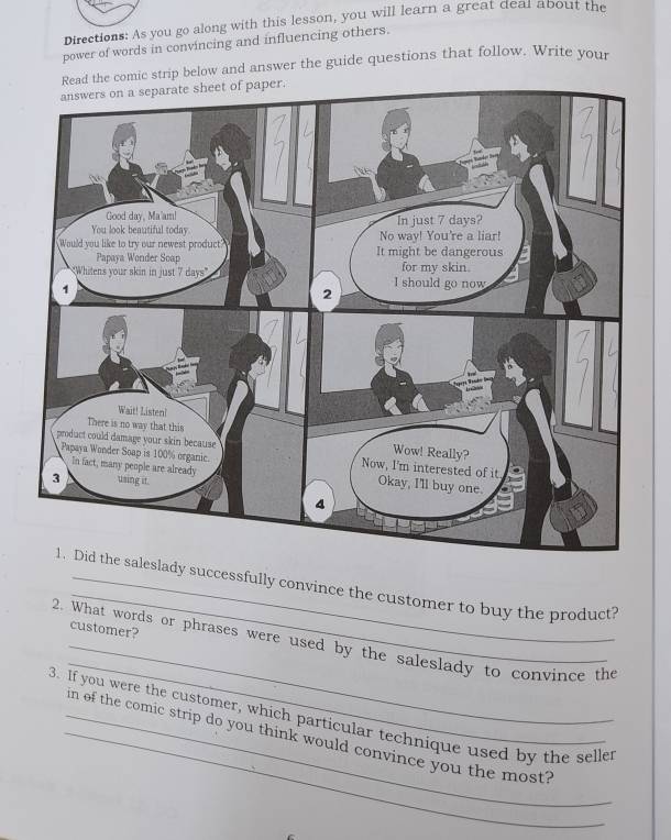 Directions: As you go along with this lesson, you will learn a great deal about the 
power of words in convincing and influencing others. 
Read the comic strip below and answer the guide questions that follow. Write your 
_ 
eslady successfully convince the customer to buy the product? 
_ 
customer? 
_ 
2. What words or phrases were used by the saleslady to convince the 
3. If you were the customer, which particular technique used by the seller 
_in of the comic strip do you think would convince you the most?