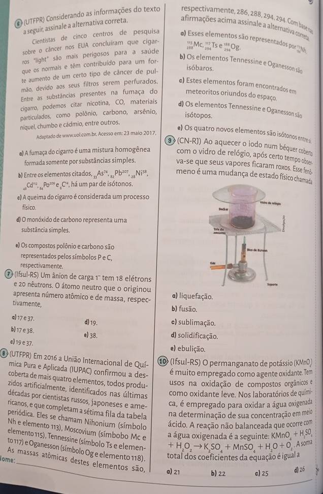 (UTFPR) Considerando as informações do texto respectivamente, 286, 288, 294. 294. Com base n
a seguir, assinale a alternativa correta.
afirmações acima assinale a alternativa correta
Cientistas de cinco centros de pesquisa ) Esses elementos são representados por N
sobre o cáncer nos EUA concluíram que cigar- ^5N c.
ros "light" são mais perigosos para a saúde beginarrayr 117 294endarray Tse^(188)Og
que os normais e têm contribuído para um for-
b) Os elementos Tennessine e Oganesson são
te aumento de um certo tipo de câncer de pul-
isóbaros.
mão, devido aos seus filtros serem perfurados. c) Estes elementos foram encontrados em
Entre as substâncias presentes na fumaça do meteoritos oriundos do espaço.
cigarro, podemos citar nicotina, CO, materiais d) Os elementos Tennessine e Oganesson são
particulados, como polônio, carbono, arsênio, isótopos.
niquel, chumbo e cádmio, entre outros.
e) Os quatro novos elementos são isótonos entre s
Adaptado de www.uol.com.br. Acesso em: 23 maio 2017,
9 (CN-R)) Ao aquecer o iodo num béquer cobero
) A fumaça do cigarro é uma mistura homogênea com o vidro de relógio, após certo tempo obser
formada somente por substâncias simples. va-se que seus vapores ficaram roxos. Esse fenč-
b) Entre os elementos citados, _31As^(74),_82Pb^(207),_28Ni^(58), meno é uma mudança de estado físico chamada
_41Cd^(nu)._uPo^(20)e_6C^u , há um par de isótonos.
e) A queima do cigarro é considerada um processo
físico.
d) O monóxido de carbono representa uma
substância simples. 
e) Os compostos polônio e carbono são
representados pelos símbolos P e C,
respectivamente.
7  (Ifsul-RS) Um ânion de carga 1' tem 18 elétrons
e 20 nêutrons. O átomo neutro que o originou
apresenta número atômico e de massa, respec- α) liquefação.
tivamente, b) fusão.
a) 17 e 37. d) 19. e) sublimação.
b) 17 e 38. e) 38. d) solidificação.
c) 19 e 37. e) ebulição.
8 (UTFPR) Em 2016 a União Internacional de Quí-
1 (Ifsul-RS) O permanganato de potássio (KMnO)
mica Pura e Aplicada (IUPAC) confirmou a des-
é muito empregado como agente oxidante. Tem
coberta de mais quatro elementos, todos produ- usos na oxidação de compostos orgânicos e
zidos artificialmente, identificados nas últimas
como oxidante leve. Nos laboratórios de quími-
décadas por cientistas russos, japoneses e ame-
ca, é empregado para oxidar a água oxigenada
ricanos, e que completam a sétima fila da tabela na determinação de sua concentração em meio
periódica. Eles se chamam Nihonium (símbolo ácido. A reação não balanceada que ocorre com
Nh e elemento 113), Moscovium (símbobo Mc e a água oxigenada é a seguinte: KMnO + HS0
elemento 115), Tennessine (símbolo Ts e elemen-
+H_2O_2to K_2SO_4+MnSO_4+H_2O+O_2. A soma
to 117) e Oganesson (símbolo Og e elemento 118). total dos coeficientes da equação é igual a
ome:
As massas atômicas destes elementos são, a) 21 b) 22 c) 25
d)26