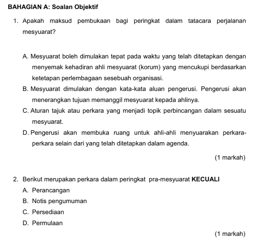 BAHAGIAN A: Soalan Objektif
1. Apakah maksud pembukaan bagi peringkat dalam tatacara perjalanan
mesyuarat?
A. Mesyuarat boleh dimulakan tepat pada waktu yang telah ditetapkan dengan
menyemak kehadiran ahli mesyuarat (korum) yang mencukupi berdasarkan
ketetapan perlembagaan sesebuah organisasi.
B. Mesyuarat dimulakan dengan kata-kata aluan pengerusi. Pengerusi akan
menerangkan tujuan memanggil mesyuarat kepada ahlinya.
C. Aturan tajuk atau perkara yang menjadi topik perbincangan dalam sesuatu
mesyuarat.
D. Pengerusi akan membuka ruang untuk ahli-ahli menyuarakan perkara-
perkara selain dari yang telah ditetapkan dalam agenda.
(1 markah)
2. Berikut merupakan perkara dalam peringkat pra-mesyuarat KECUALI
A. Perancangan
B. Notis pengumuman
C. Persediaan
D. Permulaan
(1 markah)