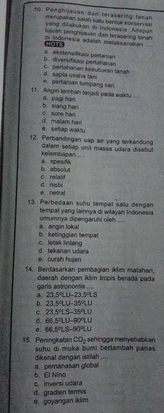 Penghijauan dan terasering tanah
merupakan salah satu bentuk konservasi
yang dilakukan di Indonesia. Adapun
tujuan penghijauan dan terasering tanah
di Indonesia adalah melaksanakan ....
HOTS
a. ekstensifikasi pertanian
b. diversifikasi pertahanan
c. pertahanan kesuburan tanh
d. sapta usaha tani
e pertanian tumpang sari
11. Angin lembah terjadi pada waktu ....
a. pagi hari
b. siang hari
c. sore hari
d malam hari
e. setiap waktu
12. Perbandingan uap air yang terkandung
dalam setiap unit massa udara disebut
kelembapan ....
a. spesifik
b. absolut
c relatif
d. nisbi
e. netral
13. Perbedaan suhu tempat satu dengan
tempat yang lainnya di wilayah Indonesia
umumnya dipengaruhi oleh ....
a. angin lokal
b. ketinggian tempat
c. letak lintang
d. tekanan udara
e. curah hujan
14. Berdasarkan pembagian iklim matahari,
daerah dengan iklim tropis berada pada
garis astronomis ....
a. 23,5°LU-23,5°LS
b. 23.5°LU-35°LU
C. 23,5°L S-35°LU
d. 66,5°L J-90°LU
e. 66,5°L s -90°LU
15. Peningkatan CO_2 sehingga menyebabkan
suhu di muka bumi bertambah panas
dikenal dengan istilah ....
a. pemanasan global
b. El Nino
c. inversi udara
d. gradien termis
e. goyangan iklim