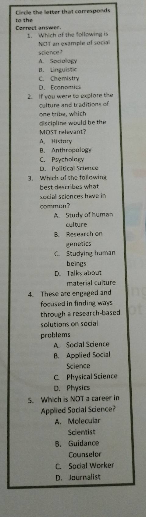 Circle the letter that corresponds
to the
Correct answer.
1. Which of the following is
NOT an example of social
science?
A. Sociology
B. Linguistic
C. Chemistry
D. Economics
2. If you were to explore the
culture and traditions of
one tribe, which
discipline would be the
MOST relevant?
A. History
B. Anthropology
C. Psychology
D. Political Science
3. Which of the following
best describes what
social sciences have in
common?
A. Study of human
culture
B. Research on
genetics
C. Studying human
beings
D. Talks about
material culture
4. These are engaged and
focused in finding ways
through a research-based
solutions on social
problems
A. Social Science
B. Applied Social
Science
C. Physical Science
D. Physics
5. Which is NOT a career in
Applied Social Science?
A. Molecular
Scientist
B. Guidance
Counselor
C. Social Worker
D. Journalist