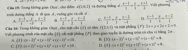 2x-y+z-z=0. D.
=(1i-5i-+)
* Câu 15: Trong không gian Oxyz , cho điểm A(1;0;2) và đường thẳng d:  (x-1)/1 = y/1 = (z+1)/2 . Viết phương
trình đường thẳng △ di qua A , vuông góc và cắt d.
A.  (x-1)/1 = y/-3 = (z-2)/1  B.  (x-1)/2 = y/2 = (z-2)/1  C.  (x-1)/1 = y/1 = (z-2)/-1  D.  (x-1)/1 = y/1 = (z-2)/1 
Câu 16: Trong không gian Oxyz , cho mặt cầu (S) có tâm I(2;1;1) và mặt phẳng (P) 2x+y+2z+2=0. 
Viết phương trình của mặt cầu (S) cắt mặt phẳng (P) theo giao tuyến là đường tròn có chu vi bằng 2π.
A. (S):(x-2)^2+(y-1)^2+(z-1)^2=10. B. (S):(x-2)^2+(y-1)^2+(z-1)^2=8.
C. (S):(x+2)^2+(y+1)^2+(z+1)^2=10. D. (S):(x+2)^2+(y+1)^2+(z+1)^2=8.