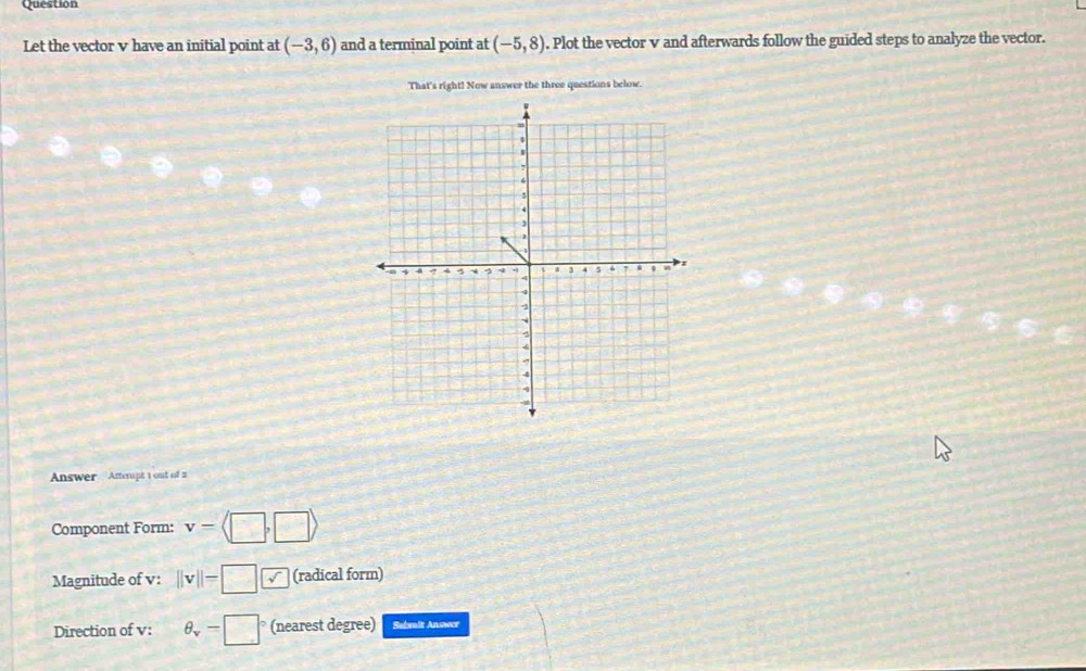 Question 
Let the vector v have an initial point at (-3,6) and a terminal point at (-5,8). Plot the vector v and afterwards follow the guided steps to analyze the vector. 
That's right! Now answer the three questions below. 
Answer Atterpt 1 out of 2 
Component Form: v=langle □ ,□ rangle
Magnitude of v : ||v||=□ √ (radical form) 
Direction of v : θ _v-□° (nearest degree) Sabmit Answer