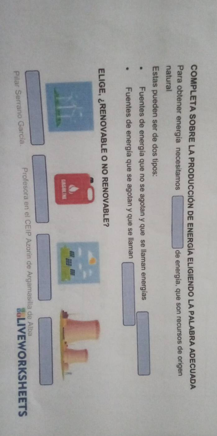 COMPLETA SOBRE LA PRODUCCIÓN DE ENERGÍA ELIGIENDO LA PALABRA ADECUADA
Para obtener energia necesitamos de energía, que son recursos de origen
natural
Estas pueden ser de dos tipos:
Fuentes de energía que no se agotan y que se llaman energías
Fuentes de energía que se agotan y que se llaman
ELIGE, ¿RENOVABLE O NO RENOVABLE?
OSLTNE
Pilar Serrano García. Profesora en el CEIP Azorín de Argamasilla de Alba
BLIVEWORKSHEETS