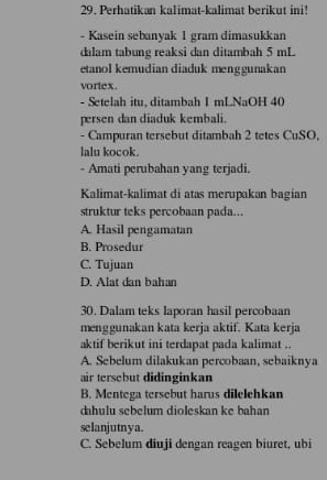 Perhatikan kalimat-kalimat berikut ini!
- Kasein sebanyak 1 gram dimasukkan
dalam tabung reaksi dan ditambah 5 mL
etanol kemudian diaduk menggunakan
vortex.
- Setelah itu, ditambah 1 mLNaOH 40
persen dan diaduk kembali.
- Campuran tersebut ditambah 2 tetes CuSO,
lalu kocok.
- Amati perubahan yang terjadi.
Kalimat-kalimat di atas merupakan bagian
struktur teks percobaan pada...
A. Hasil pengamatan
B. Prosedur
C. Tujuan
D. Alat dan bahan
30. Dalam teks laporan hasil percobaan
menggunakan kata kerja aktif. Kata kerja
aktif berikut ini terdapat pada kalimat ..
A. Sebelum dilakukan percobaan, sebaiknya
air tersebut didinginkan
B. Mentega tersebut harus dilelehkan
dahulu sebelum dioleskan ke bahan
selanjutnya.
C. Sebelum diuji dengan reagen biuret, ubi