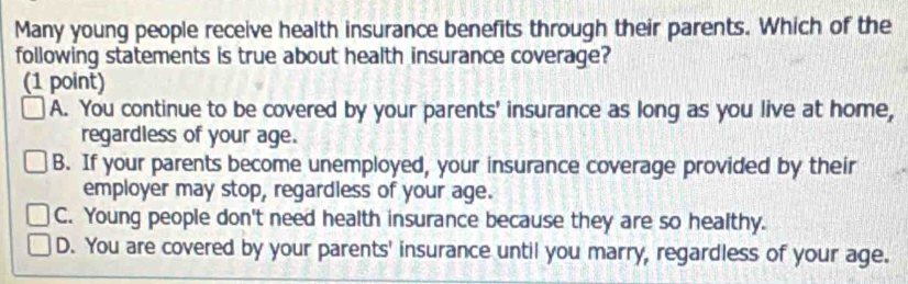 Many young people receive health insurance benefits through their parents. Which of the
following statements is true about health insurance coverage?
(1 point)
A. You continue to be covered by your parents' insurance as long as you live at home,
regardless of your age.
B. If your parents become unemployed, your insurance coverage provided by their
employer may stop, regardless of your age.
C. Young people don't need health insurance because they are so healthy.
D. You are covered by your parents' insurance until you marry, regardless of your age.