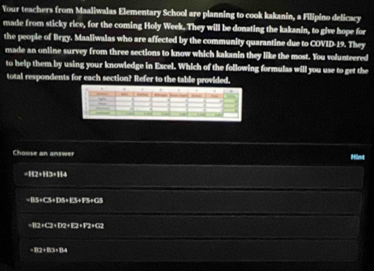 Your teachers from Maaliwalas Elementary School are planning to cook kakanin, a Filipino delicacy
made from sticky rice, for the coming Holy Week. They will be donating the kakanin, to give hope for
the people of Brgy. Maaliwalas who are affected by the community quarantine due to COVID-19. They
made an online survey from three sections to know which kakanin they like the most. You volunteered
to help them by using your knowledge in Excel. Which of the following formulas will you use to get the
total respondents for each section? Refer to the table provided.
A
—
Choose an answer Hint
=112/ 113/ 114
115+C5+D5+E5+F5+G5
=B2+C2+D2+E2+F2+G;
=112/ 113/ 134