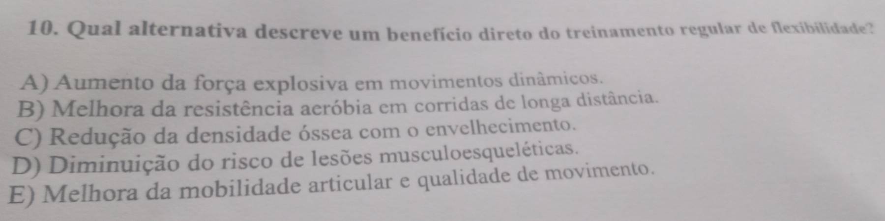 Qual alternativa descreve um benefício direto do treinamento regular de flexibilidade?
A) Aumento da força explosiva em movimentos dinâmicos.
B) Melhora da resistência aeróbia em corridas de longa distância.
C) Redução da densidade óssea com o envelhecimento.
D) Diminuição do risco de lesões musculoesqueléticas.
E) Melhora da mobilidade articular e qualidade de movimento.