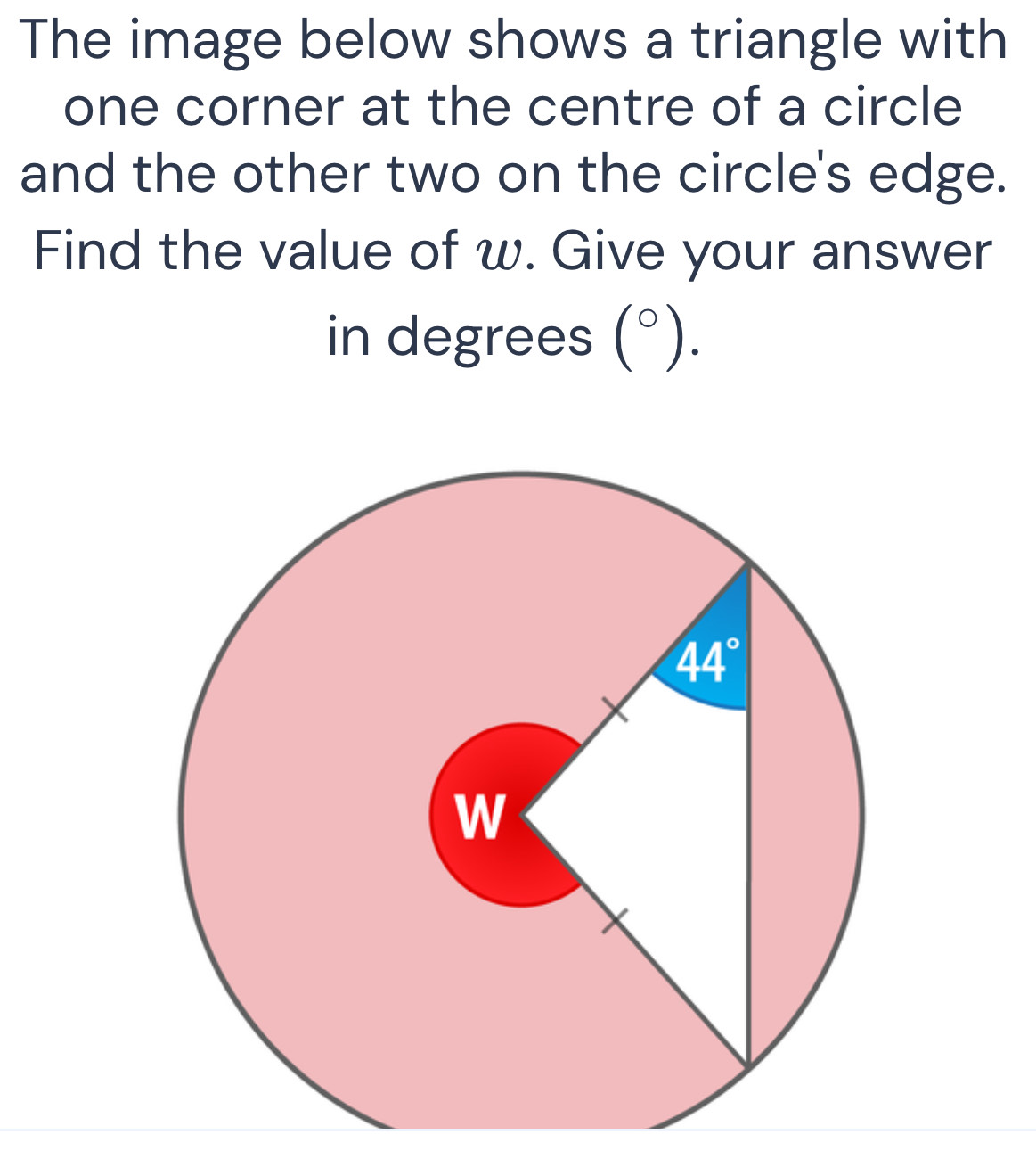 The image below shows a triangle with
one corner at the centre of a circle
and the other two on the circle's edge.
Find the value of w. Give your answer
in degrees (°).