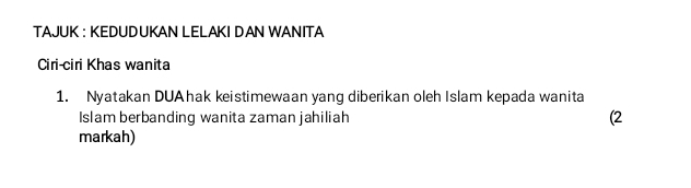 TAJUK : KEDUDUKAN LELAKI DAN WANITA 
Ciri-ciri Khas wanita 
1. Nyatakan DUAhak keistimewaan yang diberikan oleh Islam kepada wanita 
Islam berbanding wanita zaman jahiliah (2 
markah)