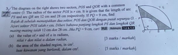 The diagram on the right shows two sectors, POS and QOR with a common 
centre O. The radius of the sector POS is r cm. It is given that the length of arc
PS and arc QR are 12 cm and 28 cm respectively. If PQ=9cm , find 
Rajah di sebelah menunjukkan dua sekior, POS dan QOR dengan pusat sepunya O 
Jejari sektor POS ialah r cm. Diberi bahawa panjang lengkok PS dan lengkok Q
masing-masing ialäh 12 cm dan 28 cm. Jika PQ=9cm.Cari PLS Subtopic 
(a) the value ofand of α in radians, 
nilai r dan nilai α dalam radian, [3 marks / markah] 
(b) the area of the shaded region, in cm^2. 
luas kawasan yang berlorek, dalam cm^2. [5 marks / markah]