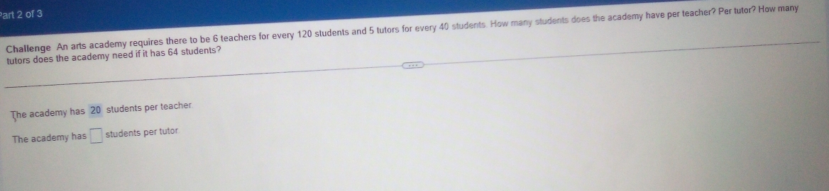 art 2 of 3
Challenge An arts academy requires there to be 6 teachers for every 120 students and 5 tutors for every 40 students. How many students does the academy have per teacher? Per tutor? How many
tutors does the academy need if it has 64 students?
The academy has 20 students per teacher
The academy has □ students per tutor