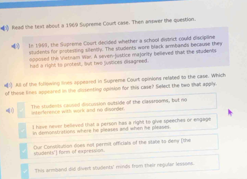 Read the text about a 1969 Supreme Court case. Then answer the question.
In 1969, the Supreme Court decided whether a school district could discipline
students for protesting silently. The students wore black armbands because they
opposed the Vietnam War. A seven-justice majority believed that the students
had a right to protest, but two justices disagreed.
All of the following lines appeared in Supreme Court opinions related to the case. Which
of these lines appeared in the dissenting opinion for this case? Select the two that apply.
D The students caused discussion outside of the classrooms, but no
interference with work and no disorder.
I have never believed that a person has a right to give speeches or engage
in demonstrations where he pleases and when he pleases.
Our Constitution does not permit officials of the state to deny [the
students'] form of expression.
This armband did divert students' minds from their regular lessons.