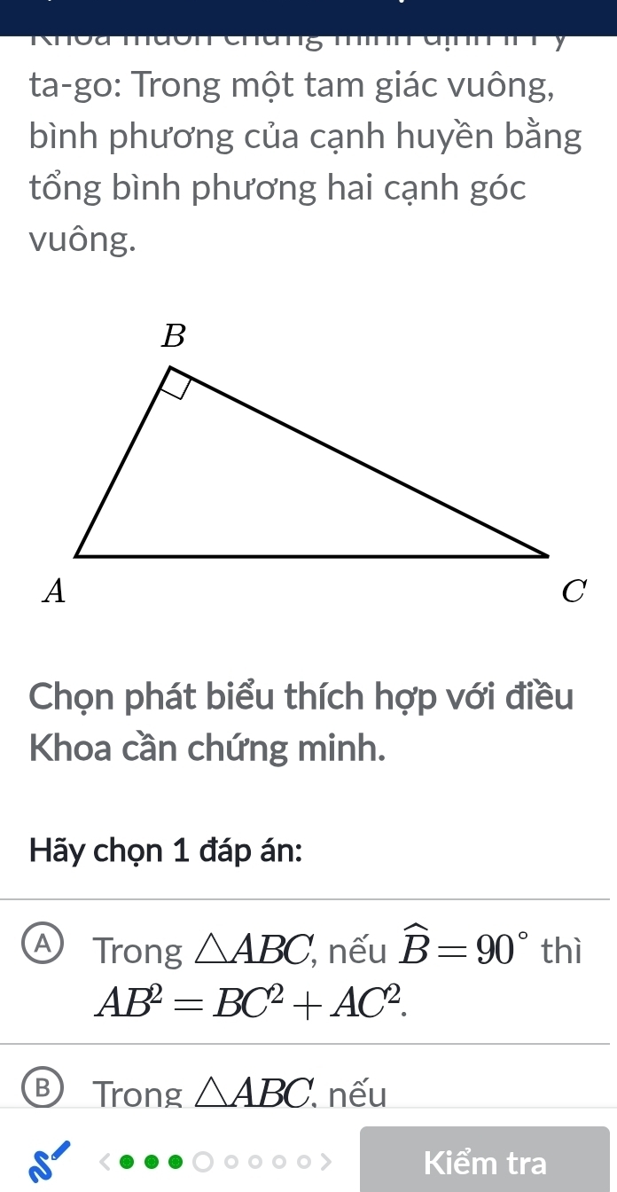 ta-go: Trong một tam giác vuông,
bình phương của cạnh huyền bằng
tổng bình phương hai cạnh góc
vuông.
Chọn phát biểu thích hợp với điều
Khoa cần chứng minh.
Hãy chọn 1 đáp án:
Trong △ ABC, , nếu widehat B=90° thì
AB^2=BC^2+AC^2. 
Trong △ ABC. nếu
Kiểm tra