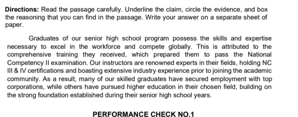 Directions: Read the passage carefully. Underline the claim, circle the evidence, and box 
the reasoning that you can find in the passage. Write your answer on a separate sheet of 
paper. 
Graduates of our senior high school program possess the skills and expertise 
necessary to excel in the workforce and compete globally. This is attributed to the 
comprehensive training they received, which prepared them to pass the National 
Competency II examination. Our instructors are renowned experts in their fields, holding NC 
III & IV certifications and boasting extensive industry experience prior to joining the academic 
community. As a result, many of our skilled graduates have secured employment with top 
corporations, while others have pursued higher education in their chosen field, building on 
the strong foundation established during their senior high school years. 
PERFORMANCE CHECK NO.1