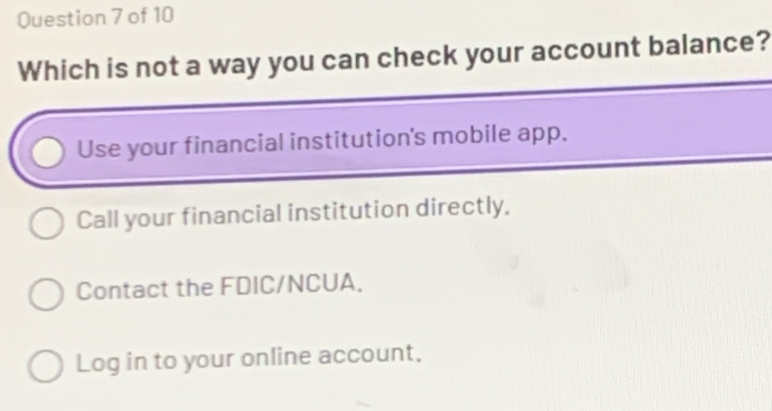 Which is not a way you can check your account balance?
Use your financial institution's mobile app.
Call your financial institution directly,
Contact the FDIC/NCUA.
Log in to your online account,