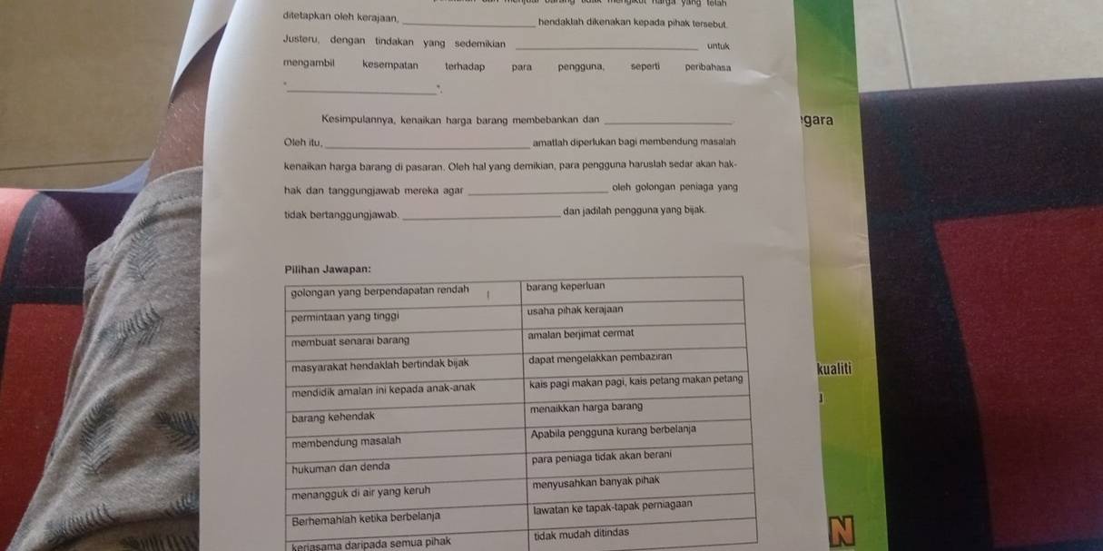 ditetapkan oleh kerajaan. _hendaklah dikenakan kepada pihak tersebut.
Justeru, dengan tindakan yang sedemikian _untuk
mengambil kesempatan terhadap para pengguna, seperti peribahasa
_*.
Kesimpulannya, kenaikan harga barang membebankan dan _gara
Oleh itu, _amatlah diperlukan bagi membendung masalah
kenaikan harga barang di pasaran. Oleh hal yang demikian, para pengguna haruslah sedar akan hak-
hak dan tanggungjawab mereka agar _oleh golongan peniaga yang
tidak bertanggungjawab _dan jadilah pengguna yang bijak.
kualiti
keriasama daripada semua pihak tidak