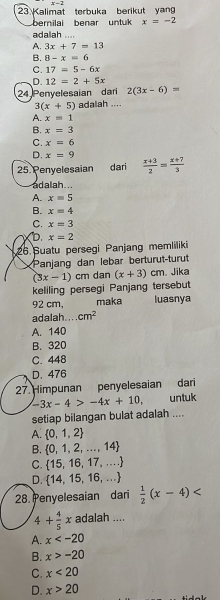 x-2
23Kalimat terbuka berikut yan
berilai benar untuk x=-2
adalah ....
A. 3x+7=13
B. 8-x=6
C. 17=5-6x
D. 12=2+5x
24 Penyelesaian dari 2(3x-6)=
3(x+5) adalah ....
A. x=1
B. x=3
C. x=6
D. x=9
25 Penyelesaian dari  (x+3)/2 = (x+7)/3 
adalah .
A. x=5
B. x=4
C. x=3
D. x=2
26 Suatu persegi Panjang memliliki
Panjang dan lebar berturut-turut
keliling persegi Panjang tersebut (3x-1)cm dan (x+3)cm Jika
92 cm, maka luasnya
adalah. . cm^2
A. 140
B. 320
C. 448
D. 476
27. Himpunan penyelesaian dari
-3x-4>-4x+10, untuk
setiap bilangan bulat adalah ....
A.  0,1,2
B.  0,1,2,...,14
C.  15,16,17,...
D.  14,15,16,...
28. Penyelesaian dari  1/2 (x-4)
4+ 4/5 x adalah ....
A. x
B. x>-20
C. x<20</tex>
D. x>20