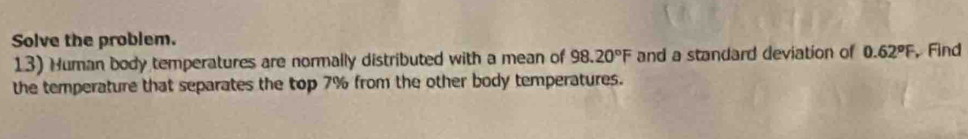 Solve the problem. 
13) Human body temperatures are normally distributed with a mean of 98.20°F and a standard deviation of 0.62°F , Find 
the temperature that separates the top 7% from the other body temperatures.