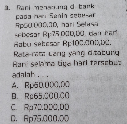 Rani menabung di bank
pada hari Senin sebesar
Rp50.000,00, hari Selasa
sebesar Rp75.000,00, dan hari
Rabu sebesar Rp100.000,00.
Rata-rata uang yang ditabung
Rani selama tiga hari tersebut
adalah . . . .
A. Rp60.000,00
B. Rp65.000,00
C. Rp70.000,00
D. Rp75.000,00