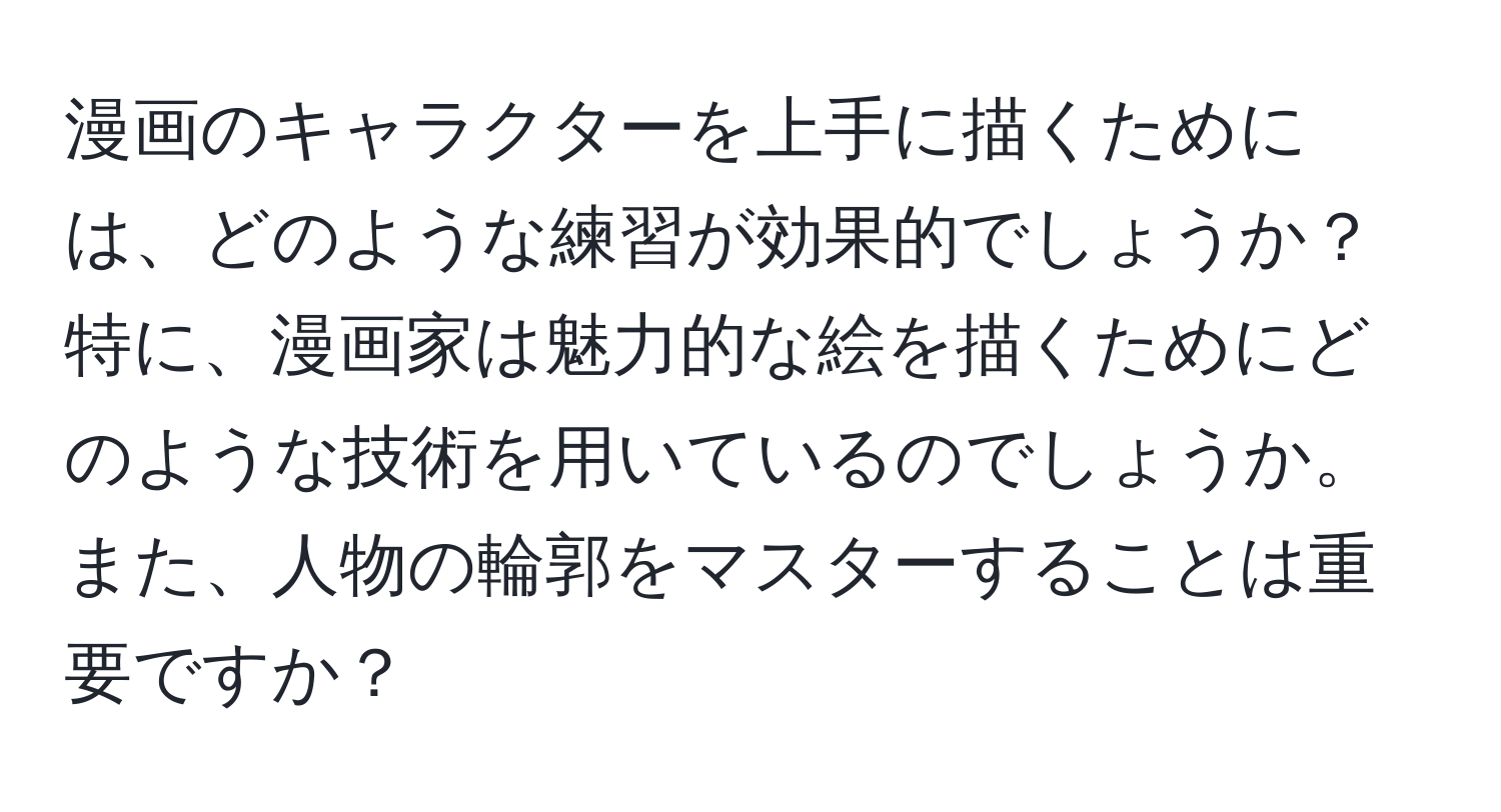 漫画のキャラクターを上手に描くためには、どのような練習が効果的でしょうか？特に、漫画家は魅力的な絵を描くためにどのような技術を用いているのでしょうか。また、人物の輪郭をマスターすることは重要ですか？