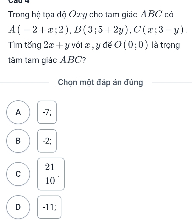 Cau 4
Trong hệ tọa độ Oxy cho tam giác ABC có
A(-2+x;2), B(3;5+2y), C(x;3-y). 
Tìm tổng 2x+y với x , y để O(0;0) là trọng
tâm tam giác ABC?
Chọn một đáp án đúng
A -7;
B -2;
C  21/10 .
D -11;