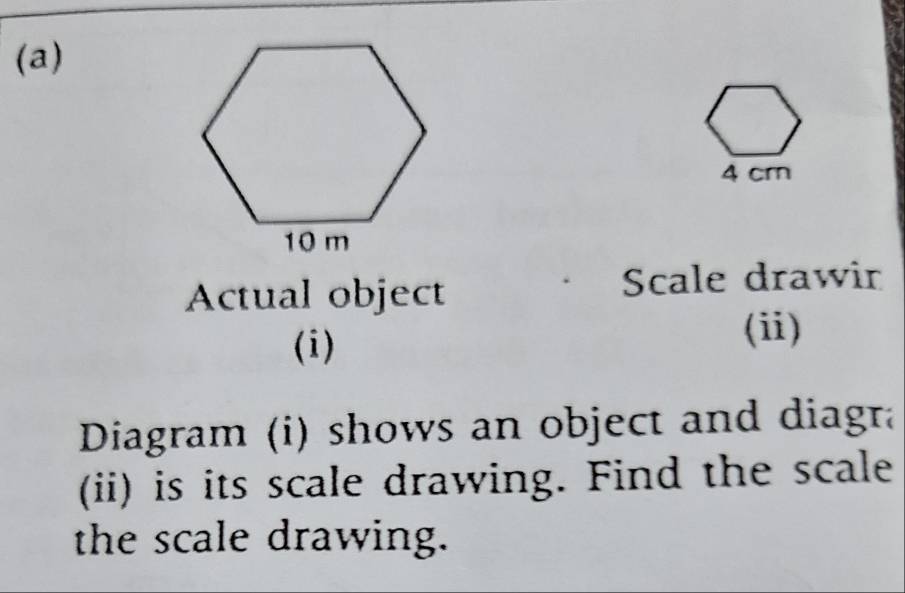 4 cm
Actual object Scale drawin 
(i) 
(i) 
Diagram (i) shows an object and diagra 
(ii) is its scale drawing. Find the scale 
the scale drawing.