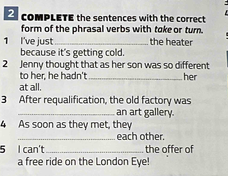 coMPLETE the sentences with the correct 
form of the phrasal verbs with take or turn. 
1 I've just_ the heater 
because it’s getting cold. 
2 Jenny thought that as her son was so different 
to her, he hadn’t_ her 
at all. 
3 After requalification, the old factory was 
_an art gallery. 
4 As soon as they met, they 
_each other. 
5 I can't _the offer of 
a free ride on the London Eye!