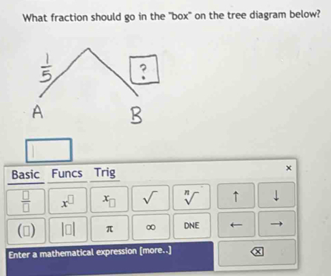 What fraction should go in the "box" on the tree diagram below? 
Basic Funcs Trig ×
 □ /□   x^(□) x_□  sqrt() sqrt[n]() ↑ downarrow 
() beginvmatrix □ endvmatrix π ∞ DNE
Enter a mathematical expression [more..]