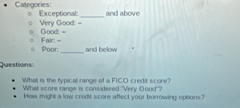 Categories: 
Exceptional: _and above 
Very Good: - 
Good: -- 
Fair: - 
Poor;_ and below 
Questions: 
What is the typical range of a FICO credit score? 
What score range is considered "Very Good'? 
How might a low credit score affect your borrowing options?