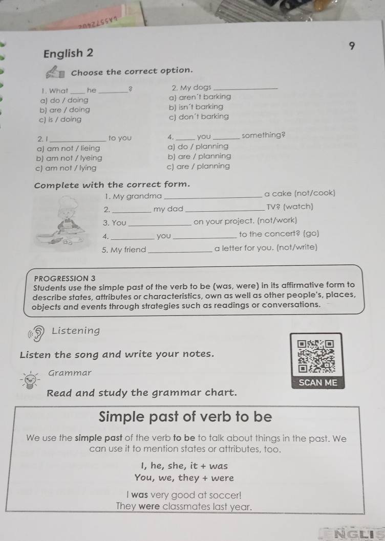 2872∠55V7
9
English 2
Choose the correct option.
1. What _he _2. My dogs_
a) do / doing a) aren't barking
b) are / doing b) isn't barking
c) is / doing c) don´t barking
2. 1 _to you 4._ you _something?
a) am not / lieing a) do / planning
b) am not / lyeing b) are / planning
c) am not / lying c) are / planning
Complete with the correct form.
1. My grandma _a cake (not/cook)
2. _my dad_ TV? (watch)
3. You _on your project. (not/work)
4._ you_ to the concert? (go)
5. My friend _a letter for you. (not/write)
PROGRESSION 3
Students use the simple past of the verb to be (was, were) in its affirmative form to
describe states, attributes or characteristics, own as well as other people's, places,
objects and events through strategies such as readings or conversations.
Listening
Listen the song and write your notes.
Grammar
SCAN ME
Read and study the grammar chart.
Simple past of verb to be
We use the simple past of the verb to be to talk about things in the past. We
can use it to mention states or attributes, too.
I, he, she, it + was
You, we, they + were
I was very good at soccer!
They were classmates last year.
NGLi