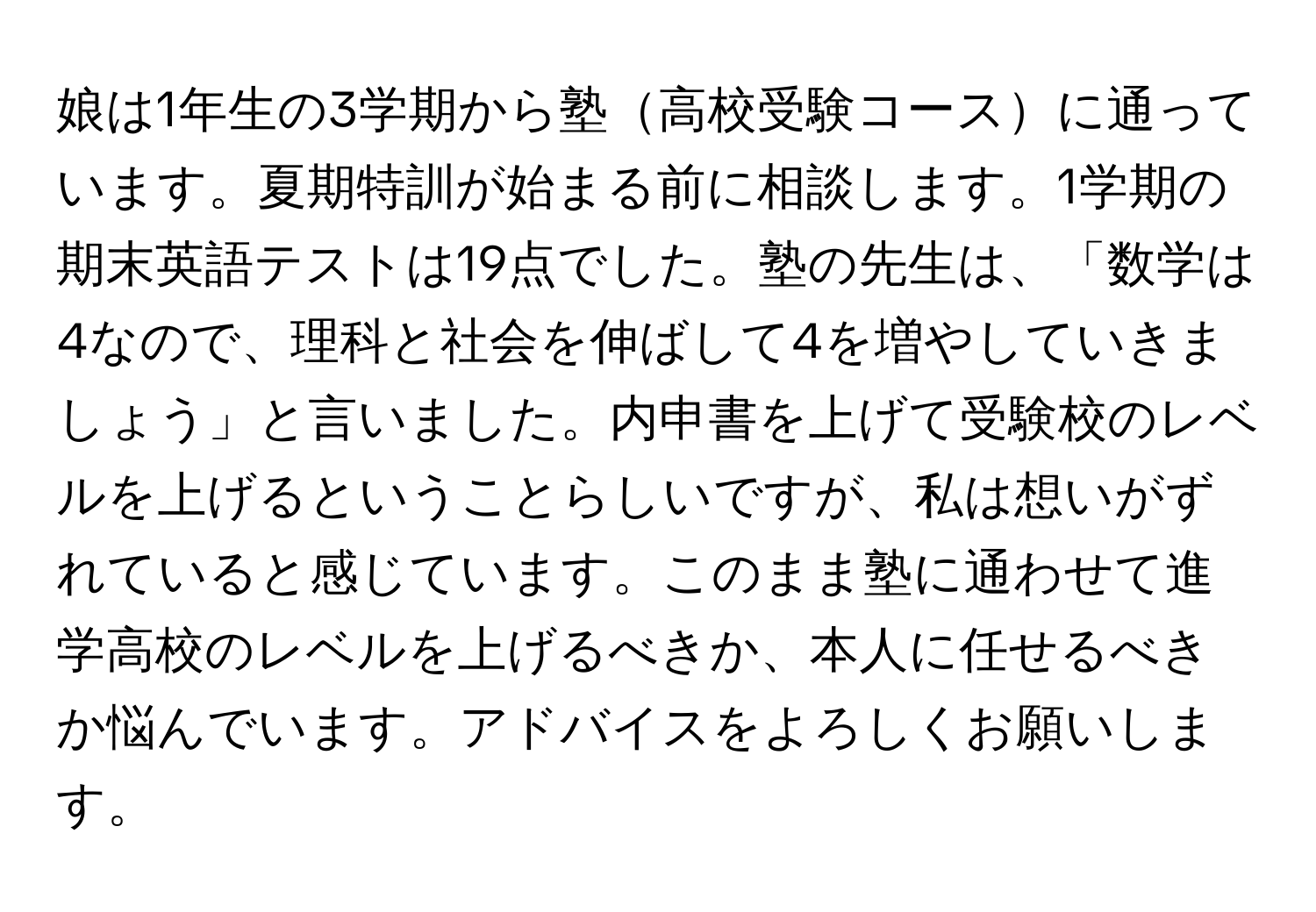 娘は1年生の3学期から塾高校受験コースに通っています。夏期特訓が始まる前に相談します。1学期の期末英語テストは19点でした。塾の先生は、「数学は4なので、理科と社会を伸ばして4を増やしていきましょう」と言いました。内申書を上げて受験校のレベルを上げるということらしいですが、私は想いがずれていると感じています。このまま塾に通わせて進学高校のレベルを上げるべきか、本人に任せるべきか悩んでいます。アドバイスをよろしくお願いします。