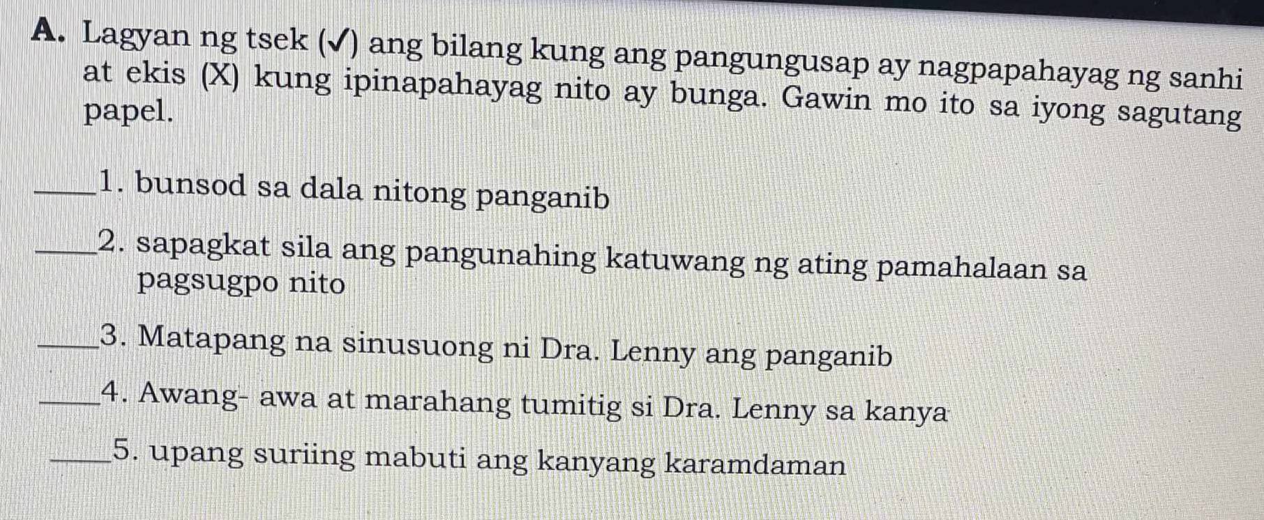 Lagyan ng tsek (√) ang bilang kung ang pangungusap ay nagpapahayag ng sanhi 
at ekis (X) kung ipinapahayag nito ay bunga. Gawin mo ito sa iyong sagutang 
papel. 
_1. bunsod sa dala nitong panganib 
_2. sapagkat sila ang pangunahing katuwang ng ating pamahalaan sa 
pagsugpo nito 
_3. Matapang na sinusuong ni Dra. Lenny ang panganib 
_4. Awang- awa at marahang tumitig si Dra. Lenny sa kanya 
_5. upang suriing mabuti ang kanyang karamdaman