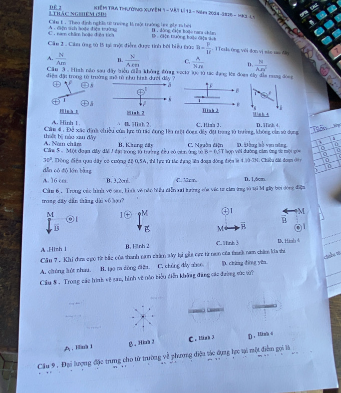 DÉ 2  KIẾM TRA THƯỜNG XUYÊN 1 - VÀT LÍ 12− Năm 2024 -2025 - HK2 -L1
J.TRÁC NGHIÊM (5Đ)
Câu 1 . Theo định nghĩa từ trường là một trường lực gây ra bởi B . dòng điện hoặc nam châm
A . điện tích hoặc điện trường D . điện trường hoặc điện tích
C . nam châm hoặc điện tích
Câu 2 . Cảm ứng từ B tại một điểm được tính bởi biểu thức B= F/1ell  . 1Tesla ứng với đơn vị nào sau đây
A.  N/Am  B.  N/Acm  C.  A/N.m  D.  N/A.m^2 
Câu 3 . Hình nào sau đây biểu diễn không đúng vectơ lực từ tác dụng lên đoạn dây dẫn mang dòng
điện đặt trong từ trường mô tử như hình dưới đây
D B
1
1
B
H B
H in h 1H inh 4
A. Hình 1. B. Hình 2. C. Hình 3. D. Hình 4.
Câu 4 . Để xác định chiều của lực từ tác dụng lên một đoạn dây đặt trong từ trường, không cần sử dụng
thiết bị nào sau đây
A
A. Nam châm B. Khung dây C. Nguồn điện D. Đồng hồ vạn năng. 3
Câu 5 . Một đoạn dây dài / đặt trong từ trường đều có cảm ứng từ B=0.5Thqp với đường cảm ứng từ một góc 0 0 o
o
30° ' Dòng điện qua dây có cường độ 0,5A, thì lực từ tác dụng lên đoạn dòng điện là 4.10-2N. Chiều dài đoạn đây   
0
dẫn có độ lớn bằng
)
A. 16 cm. B. 3,2cm. C. 32cm. D. 1,6cm.
Câu 6 . Trong các hình vẽ sau, hình vẽ nào biểu diễn sai hướng của véc tơ cảm ứng từ tại M gây bởi dòng điện
trong dây dẫn thẳng dài vố hạn?
M
I I(+) M
frac B · M
vector B
vector B
M overline B al
A .Hình 1 B. Hinh 2 C. Hình 3 D. Hinh 4
chiều từ
Câu 7 . Khi đưa cực từ bắc của thanh nam châm này lại gần cực từ nam của thanh nam châm kia thi
A. chúng hút nhau. B. tạo ra dòng điện. C. chúng đầy nhau. D. chủng đứng yên.
Câu 8 . Trong các hình vẽ sau, hình vẽ nảo biểu diễn không đúng các đường sức từ?
A. Hinh 1 β . Hinh 2 C . Hi D, Hinh 4
Câu 9 . Đại lượng đặc trưng cho từ trường về phương diện tác dụng lực tại một điểm gọi là