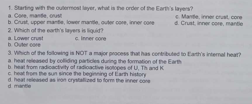 Starting with the outermost layer, what is the order of the Earth's layers?
a. Core, mantle, crust c. Mantle, inner crust, core
b. Crust, upper mantle, lower mantle, outer core, inner core d. Crust, inner core, mantle
2. Which of the earth's layers is liquid?
a. Lower crust c. Inner core
b. Outer core
3. Which of the following is NOT a major process that has contributed to Earth's internal heat?
a. heat released by colliding particles during the formation of the Earth
b. heat from radioactivity of radioactive isotopes of U, Th and K
c. heat from the sun since the beginning of Earth history
d. heat released as iron crystallized to form the inner core
d. mantle