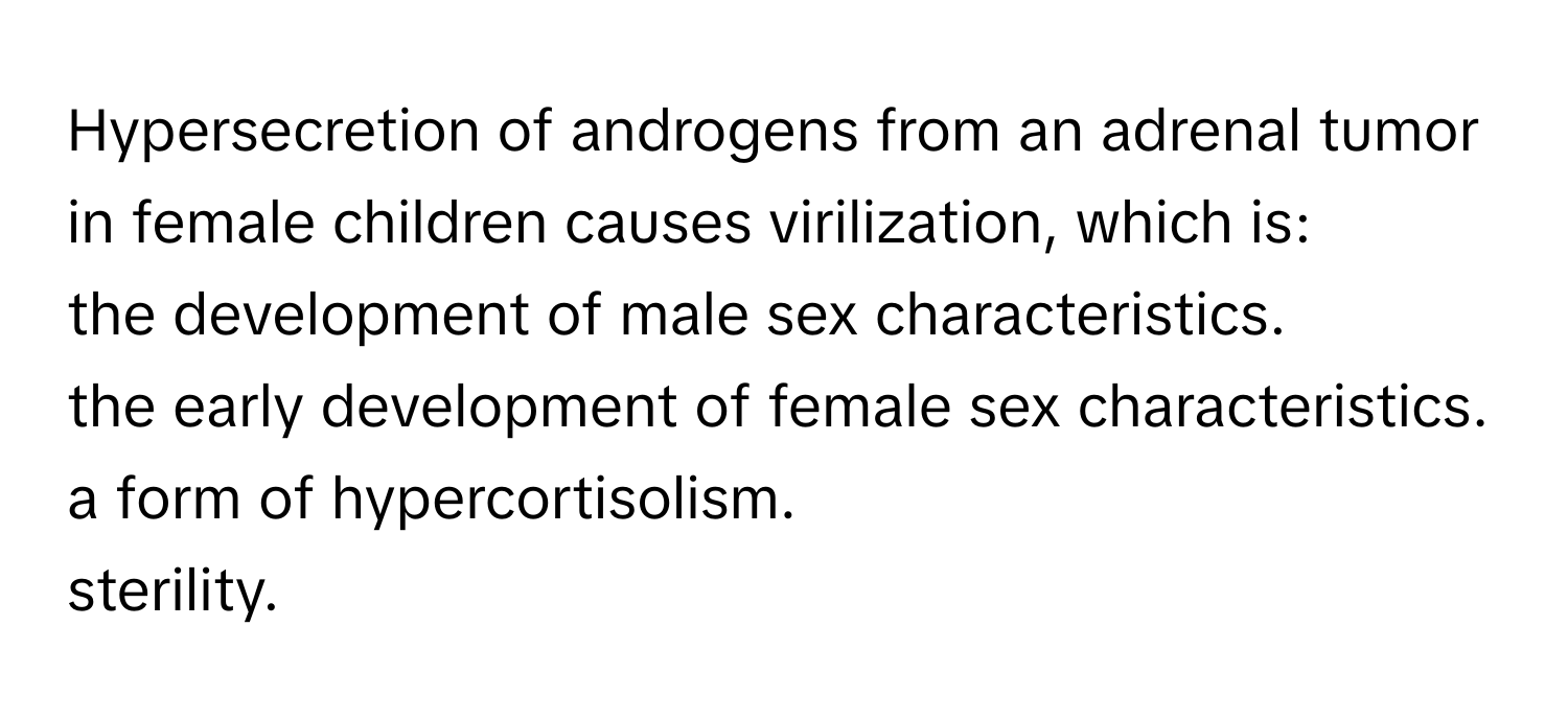 Hypersecretion of androgens from an adrenal tumor in female children causes virilization, which is: 
the development of male sex characteristics. 
the early development of female sex characteristics. 
a form of hypercortisolism. 
sterility.