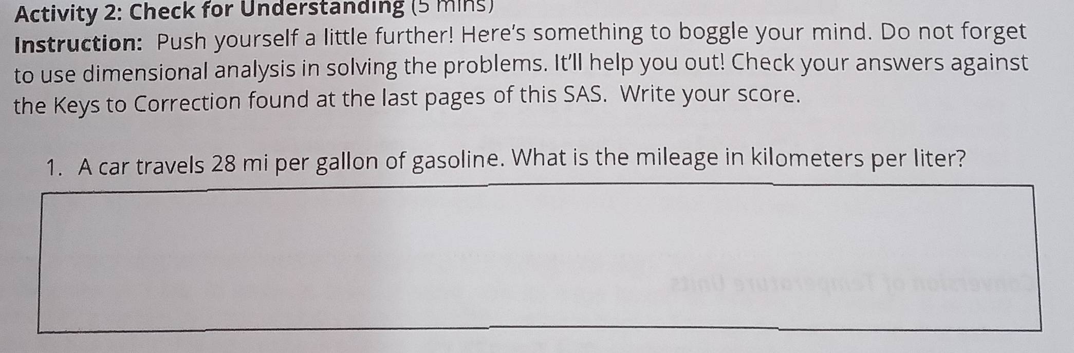 Activity 2: Check for Understanding (5 mins) 
Instruction: Push yourself a little further! Here's something to boggle your mind. Do not forget 
to use dimensional analysis in solving the problems. It'll help you out! Check your answers against 
the Keys to Correction found at the last pages of this SAS. Write your score. 
1. A car travels 28 mi per gallon of gasoline. What is the mileage in kilometers per liter?