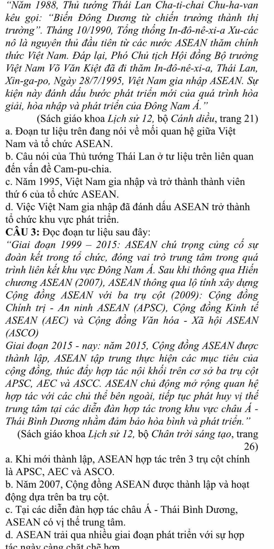 “Năm 1988, Thủ tướng Thái Lan Cha-ti-chai Chu-ha-van
kêu gọi: “Biến Đông Dương từ chiến trường thành thị
trường''. Tháng 10/1990, Tổng thống In-đô-nê-xi-a Xu-các
nô là nguyên thủ đầu tiên từ các nước ASEAN thăm chính
thức Việt Nam. Đáp lại, Phó Chủ tịch Hội đồng Bộ trưởng
Việt Nam Võ Văn Kiệt đã đi thăm In-đô-nê-xi-a, Thái Lan,
Xin-ga-po, Ngày 28/7/1995, Việt Nam gia nhập ASEAN. Sự
kiện này đánh dấu bước phát triển mới của quá trình hòa
giải, hòa nhập và phát triển của Đông Nam Á.''
(Sách giáo khoa Lịch sử 12, bộ Cánh diều, trang 21)
a. Đoạn tư liệu trên đang nói về môi quan hệ giữa Việt
Nam và tổ chức ASEAN.
b. Câu nói của Thủ tướng Thái Lan ở tư liệu trên liên quan
đến vấn đề Cam-pu-chia.
c. Năm 1995, Việt Nam gia nhập và trở thành thành viên
thứ 6 của tổ chức ASEAN.
d. Việc Việt Nam gia nhập đã đánh dấu ASEAN trở thành
tổ chức khu vực phát triển.
CÂU 3: Đọc đoạn tư liệu sau đây:
*Giai đoạn 1999 - 2015: ASEAN chú trọng củng cố sự
đoàn kết trong tổ chức, đóng vai trò trung tâm trong quá
trình liên kết khu vực Đông Nam Á. Sau khi thông qua Hiến
chương ASEAN (2007), ASEAN thông qua lộ tính xây dựng
Cộng đồng ASEAN với ba trụ cột (2009): Cộng đồng
Chính trị - An ninh ASEAN (APSC), Cộng đồng Kinh tế
ASEAN (AEC) và Cộng đồng Văn hóa - Xã hội ASEAN
(ASCO)
Giai đoạn 2015 - nay: năm 2015, Cộng đồng ASEAN được
thành lập, ASEAN tập trung thực hiện các mục tiêu của
cộng đồng, thúc đầy hợp tác nội khối trên cơ sở ba trụ cột
APSC, AEC và ASCC. ASEAN chủ động mở rộng quan hệ
hợp tác với các chủ thể bên ngoài, tiếp tục phát huy vị thế
trung tâm tại các diễn đàn hợp tác trong khu vực châu Á -
Thái Bình Dương nhằm đảm bảo hòa bình và phát triển.''
(Sách giáo khoa Lịch sử 12, bộ Chân trời sáng tạo, trang
26)
a. Khi mới thành lập, ASEAN hợp tác trên 3 trụ cột chính
là APSC, AEC và ASCO.
b. Năm 2007, Cộng đồng ASEAN được thành lập và hoạt
động dựa trên ba trụ cột.
c. Tại các diễn đàn hợp tác châu Á - Thái Bình Dương,
ASEAN có vị thế trung tâm.
d. ASEAN trải qua nhiều giai đoạn phát triển với sự hợp
tá c ngày càng chặt chế hơn