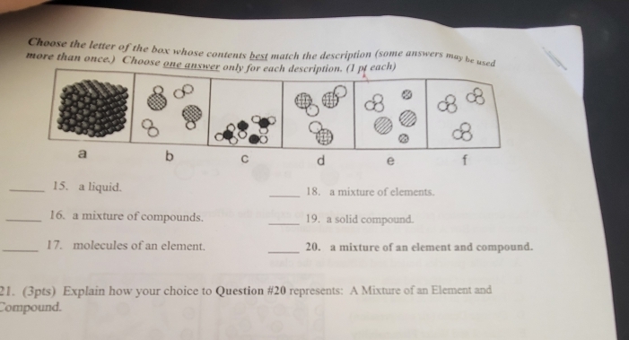 Choose the letter of the box whose contents best match the description (some answers may be used
more than once.) Choose one answer only for each description. (I pt each)
a b C d e f
_15. a liquid. _18. a mixture of elements.
_16. a mixture of compounds. _19. a solid compound.
_17. molecules of an element. _20. a mixture of an element and compound.
21. (3pts) Explain how your choice to Question #20 represents: A Mixture of an Element and
Compound.