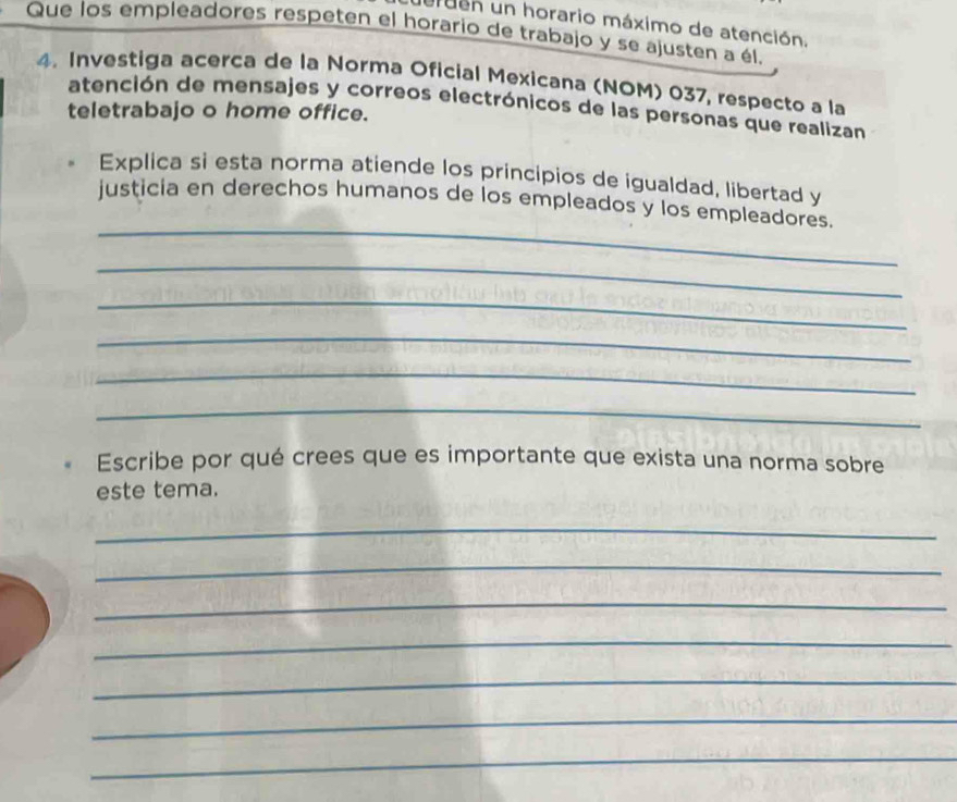 uren un horario máximo de atención. 
Que los empleadores respeten el horario de trabajo y se ajusten a él. 
4. Investiga acerca de la Norma Oficial Mexicana (NOM) 037, respecto a la 
atención de mensajes y correos electrónicos de las personas que realizan 
teletrabajo o home office. 
Explica si esta norma atiende los principios de igualdad, libertad y 
_ 
justicia en derechos humanos de los empleados y los empleadores. 
_ 
_ 
_ 
_ 
_ 
Escribe por qué crees que es importante que exista una norma sobre 
este tema. 
_ 
_ 
_ 
_ 
_ 
_ 
_