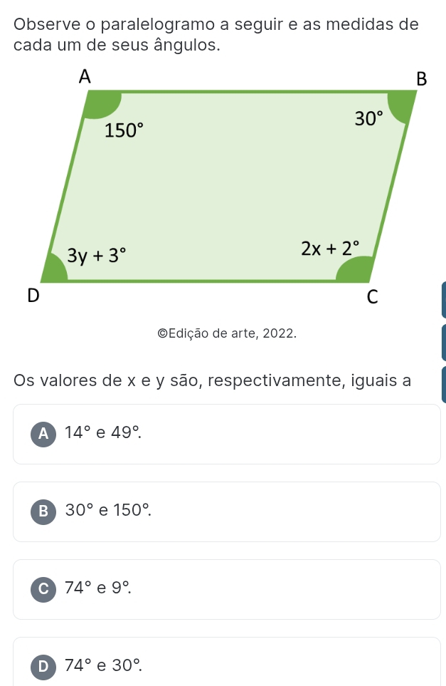 Observe o paralelogramo a seguir e as medidas de
cada um de seus ângulos.
©Edição de arte, 2022.
Os valores de x e y são, respectivamente, iguais a
A 14° e 49°.
B 30° e 150°.
C 74° e 9°.
D 74° e 30°.