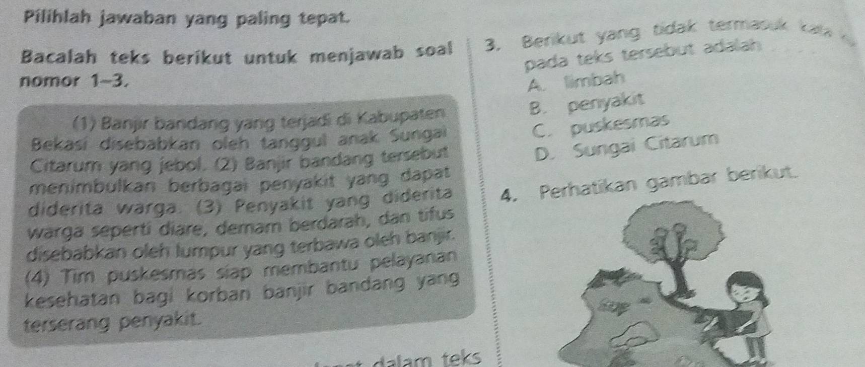 Pilihlah jawaban yang paling tepat.
Bacalah teks berikut untuk menjawab soal 3, Berikut yang tidak termasuk kata 
pada teks tersebut adalah
nomor 1~3.
A. limbah
B. penyakit
(1) Banjir bandang yang terjadi di Kabupaten
Bekasí disebabkan oleh tanggul anak Sungai
C. puskesmas
Citarum yang jebol. (2) Banjir bandang tersebut
D. Sungai Citarum
menimbulkan berbagai penyakit yang dapat 
diderita warga. (3) Penyakit yang diderita 4. erhatikan gambar berikut.
warga sepertí diare, demam berdarah, dan tifus
disebabkan oleh lumpur yang terbawa oleh banjr.
(4) Tim puskesmas siap membantu pelayanan
kesehatan bagi korban banjir bandang yang
terserang penyakit.
dalam teks