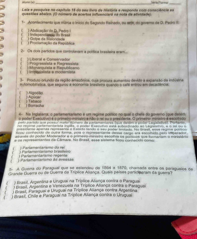 Aluno (a):_ Série/Turma:_
Leia e pesquise no capítulo 16 do seu livro de História e responda com consciência as
questões abaixo. (O número de acertos influenciará na nota da atividade).
1- Acontecimento que marca o início do Segundo Reinado, ou seja, do governo de D. Pedro II:
) Abdicação de D. Pedro I
( ) Independência do Brasil
( ) Golpe da Maioridade
( ) Proclamação da República
2- Os dois partidos que controlavam a política brasileira eram...
C ) Liberal e Conservador
) Progressista e Regressista
( ) Monarquista e Republicano
 ) Imporialista e modernista
3- Produto oriundo da região amazônica, cuja procura aumentou devido a expansão da indústria
automobilística, que segurou a economia brasileira quando o café entrou em decadência:
 ) Algodão
 ) Açúcar
( ) Tabaco
 ) Borracha
4- Na Inglaterra, o parlamentarismo é um regime político no qual o chefe do governo (que detém
o poder Executivo) é o primeiro-ministro e não o rei ou o presidente. O primeiro- ministro é escolhido
pelo partido que possul maior número de pariamentares (que detém o poder Legislativo). Portanto,
no regime parlamentarista inglês. o poder Executivo está subordinado ao Legislativo, e o rei ou o
presidente apenas representa o Estado tendo o seu poder limitado. No Brasil, esse regime político
ficou conhecido de outra forma, pois o representante desse cargo era escolhido pelo imperador.
através do poder Moderador e o primeiro-ministro escolhia os políticos que formariam o ministério
e os representantes da Câmara. No Brasil, esse sistema ficou conhecido como:
( ) Parlamentarismo do rei
 ) Parlamentarismo brasileiro
 ) Parlamentarismo regente
) Parlamentarismo às avessas
5- A Guerra do Paragual que se estendeu de 1864 a 1870, chamada entre os paraguaios de
Grande Guerra ou de Guerra da Tríplice Aliança. Quais países participaram da guerra?
( ) Brasil, Argentina e Uruguai na Tríplice Aliança contra o Paraguai
( ) Brasil, Argentina e Venezuela na Tríplice Aliança contra o Paraguai
( ) Brasil, Paraguai e Uruguai na Tríplice Aliança contra Argentina
) Brasil, Chile e Paraguai na Tríplice Aliança contra o Uruguai