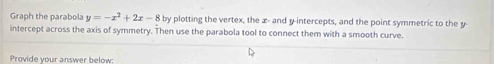 Graph the parabola y=-x^2+2x-8 by plotting the vertex, the x - and y-intercepts, and the point symmetric to the y - 
intercept across the axis of symmetry. Then use the parabola tool to connect them with a smooth curve. 
Provide your answer below;