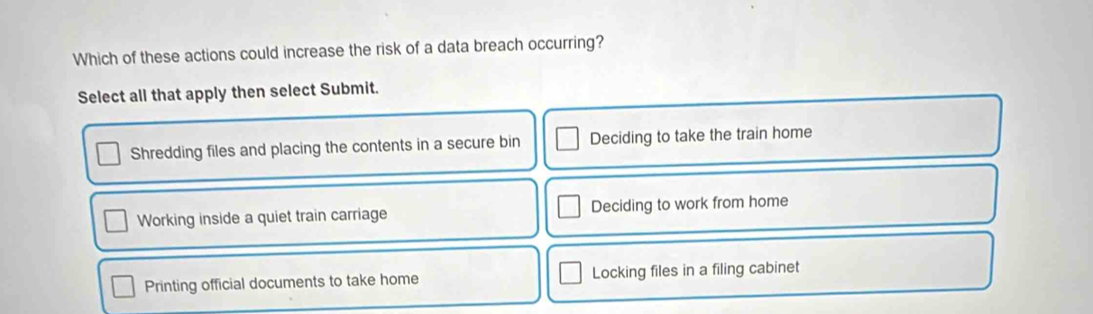 Which of these actions could increase the risk of a data breach occurring?
Select all that apply then select Submit.
Shredding files and placing the contents in a secure bin Deciding to take the train home
Working inside a quiet train carriage Deciding to work from home
Printing official documents to take home Locking files in a filing cabinet