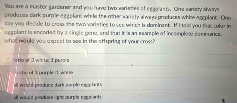 You are a master gardener and you have two varieties of eggplants. One variety always
produces dark purple eggplant while the other variety always produces white eggplant. One
day you decide to cross the two varieties to see which is dominant. If I told you that color in
eggplant is encoded by a single gene, and that it is an example of incomplete dominance,
what would you expect to see in the offspring of your cross?
ratio of 3 white: 1 purple
ratio of 3 purple : 1 white
all would produce dark purple eggplants
all would produce light purple eggplants