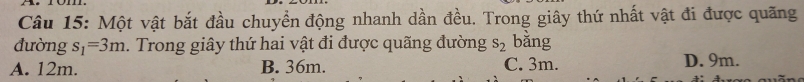 Một vật bắt đầu chuyển động nhanh dần đều. Trong giây thứ nhất vật đi được quãng
đường s_1=3m. Trong giây thứ hai vật đi được quãng đường s_2 bằng
A. 12m. B. 36m. C. 3m. D. 9m.